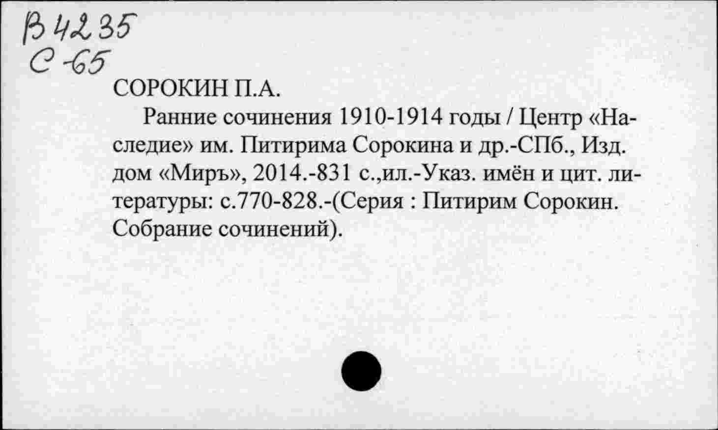 ﻿/3^35"
С-^5
СОРОКИН П.А.
Ранние сочинения 1910-1914 годы / Центр «Наследие» им. Питирима Сорокина и др.-СПб., Изд. дом «Миръ», 2014.-831 с.,ил.-Указ. имён и цит. литературы: с.770-828.-(Серия : Питирим Сорокин. Собрание сочинений).